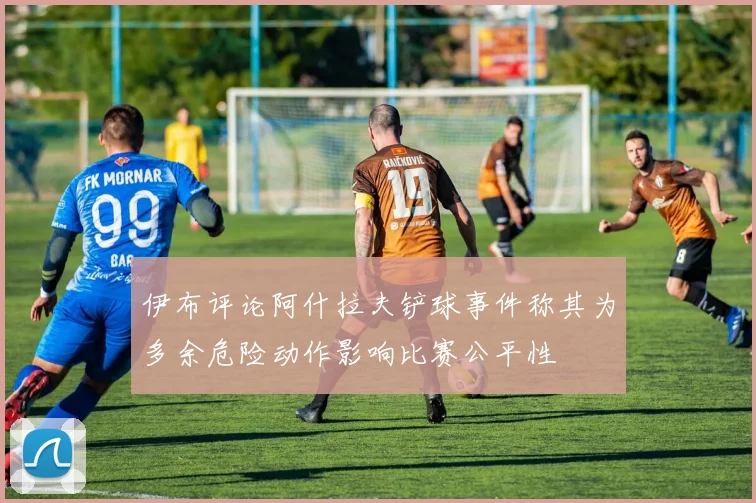 伊布评论阿什拉夫铲球事件称其为多余危险动作影响比赛公平性