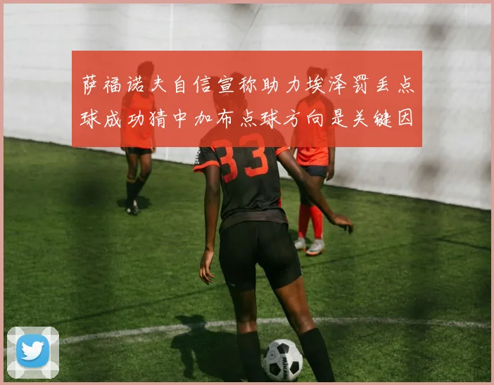 萨福诺夫自信宣称助力埃泽罚丢点球成功猜中加布点球方向是关键因素