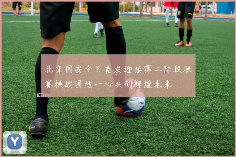 北京国安今日首发迎接第二阶段联赛挑战团结一心共创辉煌未来