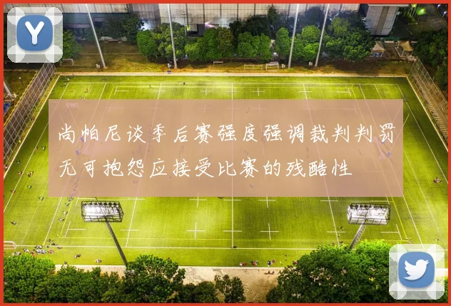 尚帕尼谈季后赛强度强调裁判判罚无可抱怨应接受比赛的残酷性
