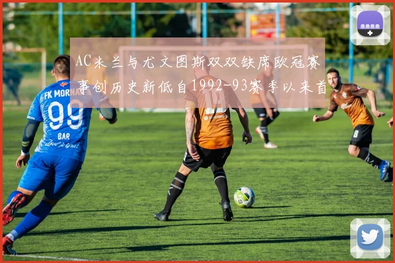 AC米兰与尤文图斯双双缺席欧冠赛事创历史新低自1992-93赛季以来首次