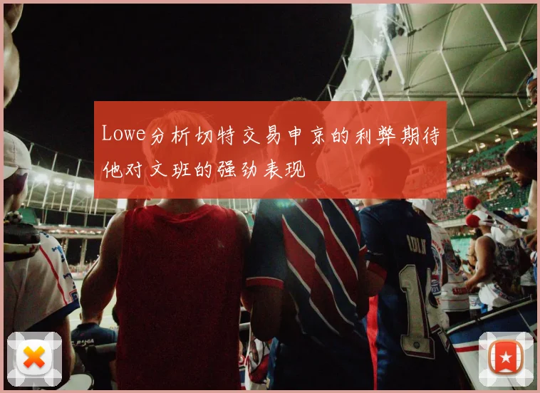 Lowe分析切特交易申京的利弊期待他对文班的强劲表现