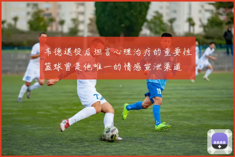 韦德退役后坦言心理治疗的重要性篮球曾是他唯一的情感宣泄渠道