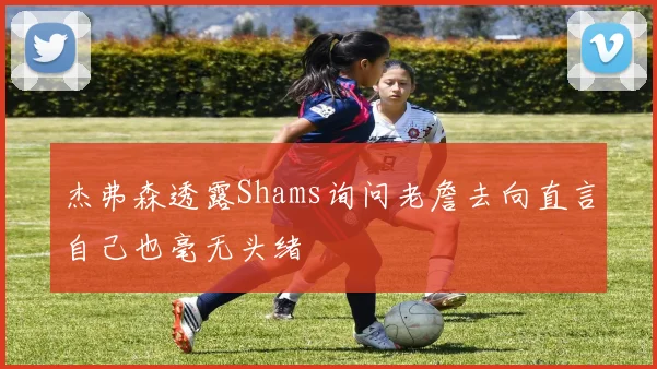 杰弗森透露Shams询问老詹去向直言自己也毫无头绪