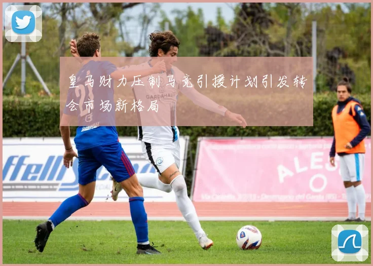 皇马财力压制马竞引援计划引发转会市场新格局